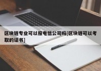 区块链专业可以报电信公司吗[区块链可以考取的证书]